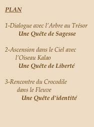 PLAN

1-Dialogue avec l’Arbre au Trésor
         Une Quête de Sagesse

2-Ascension dans le Ciel avec 
       l’Oiseau Kalao
         Une Quête de Liberté

3-Rencontre du Crocodile 
        dans le Fleuve
           Une Quête d’identité
￼￼
