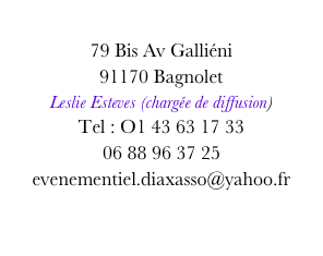 
79 Bis Av Galliéni
91170 Bagnolet
Leslie Esteves (chargée de diffusion)
Tel : O1 43 63 17 33
06 88 96 37 25
evenementiel.diaxasso@yahoo.fr
diaxasso@yahoo.fr
