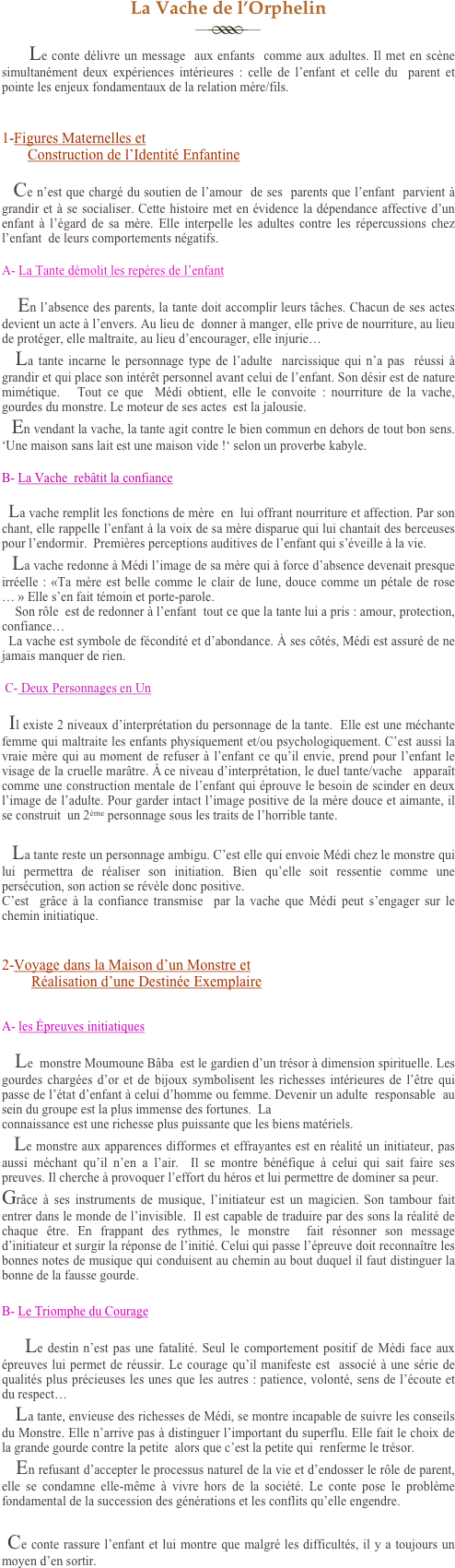 La Vache de l’Orphelin
￼
      Le conte délivre un message  aux enfants  comme aux adultes. Il met en scène simultanément deux expériences intérieures : celle de l’enfant et celle du  parent et pointe les enjeux fondamentaux de la relation mère/fils.


1-Figures Maternelles et 
       Construction de l’Identité Enfantine

   Ce n’est que chargé du soutien de l’amour  de ses  parents que l’enfant  parvient à grandir et à se socialiser. Cette histoire met en évidence la dépendance affective d’un enfant à l’égard de sa mère. Elle interpelle les adultes contre les répercussions chez l’enfant  de leurs comportements négatifs.

A- La Tante démolit les repères de l’enfant

    En l’absence des parents, la tante doit accomplir leurs tâches. Chacun de ses actes devient un acte à l’envers. Au lieu de  donner à manger, elle prive de nourriture, au lieu de protéger, elle maltraite, au lieu d’encourager, elle injurie…  
   La tante incarne le personnage type de l’adulte  narcissique qui n’a pas  réussi à grandir et qui place son intérêt personnel avant celui de l’enfant. Son désir est de nature mimétique.   Tout ce que  Médi obtient, elle le convoite : nourriture de la vache, gourdes du monstre. Le moteur de ses actes  est la jalousie. 
  En vendant la vache, la tante agit contre le bien commun en dehors de tout bon sens. ‘Une maison sans lait est une maison vide !‘ selon un proverbe kabyle. 

B- La Vache  rebâtit la confiance 

  La vache remplit les fonctions de mère  en  lui offrant nourriture et affection. Par son chant, elle rappelle l’enfant à la voix de sa mère disparue qui lui chantait des berceuses pour l’endormir.  Premières perceptions auditives de l’enfant qui s’éveille à la vie.
   La vache redonne à Médi l’image de sa mère qui à force d’absence devenait presque irréelle : «Ta mère est belle comme le clair de lune, douce comme un pétale de rose… » Elle s’en fait témoin et porte-parole. 
    Son rôle  est de redonner à l’enfant  tout ce que la tante lui a pris : amour, protection, confiance…
  La vache est symbole de fécondité et d’abondance. À ses côtés, Médi est assuré de ne jamais manquer de rien.

 C- Deux Personnages en Un

  Il existe 2 niveaux d’interprétation du personnage de la tante.  Elle est une méchante femme qui maltraite les enfants physiquement et/ou psychologiquement. C’est aussi la vraie mère qui au moment de refuser à l’enfant ce qu’il envie, prend pour l’enfant le visage de la cruelle marâtre. Â ce niveau d’interprétation, le duel tante/vache   apparaît comme une construction mentale de l’enfant qui éprouve le besoin de scinder en deux l’image de l’adulte. Pour garder intact l’image positive de la mère douce et aimante, il se construit  un 2ème personnage sous les traits de l’horrible tante.   

  La tante reste un personnage ambigu. C’est elle qui envoie Médi chez le monstre qui lui permettra de réaliser son initiation. Bien qu’elle soit ressentie comme une persécution, son action se révèle donc positive. 
C’est  grâce à la confiance transmise  par la vache que Médi peut s’engager sur le chemin initiatique. 


2-Voyage dans la Maison d’un Monstre et     
        Réalisation d’une Destinée Exemplaire
  

A- les Épreuves initiatiques 

    Le  monstre Moumoune Bâba  est le gardien d’un trésor à dimension spirituelle. Les gourdes chargées d’or et de bijoux symbolisent les richesses intérieures de l’être qui passe de l’état d’enfant à celui d’homme ou femme. Devenir un adulte  responsable  au sein du groupe est la plus immense des fortunes.  La 
connaissance est une richesse plus puissante que les biens matériels.
   Le monstre aux apparences difformes et effrayantes est en réalité un initiateur, pas aussi méchant qu’il n’en a l’air.  Il se montre bénéfique à celui qui sait faire ses preuves. Il cherche à provoquer l’effort du héros et lui permettre de dominer sa peur.
Grâce à ses instruments de musique, l’initiateur est un magicien. Son tambour fait entrer dans le monde de l’invisible.  Il est capable de traduire par des sons la réalité de chaque être. En frappant des rythmes, le monstre  fait résonner son message  d’initiateur et surgir la réponse de l’initié. Celui qui passe l’épreuve doit reconnaître les bonnes notes de musique qui conduisent au chemin au bout duquel il faut distinguer la bonne de la fausse gourde. 

B- Le Triomphe du Courage
 
     Le destin n’est pas une fatalité. Seul le comportement positif de Médi face aux épreuves lui permet de réussir. Le courage qu’il manifeste est  associé à une série de qualités plus précieuses les unes que les autres : patience, volonté, sens de l’écoute et du respect… 
    La tante, envieuse des richesses de Médi, se montre incapable de suivre les conseils du Monstre. Elle n’arrive pas à distinguer l’important du superflu. Elle fait le choix de la grande gourde contre la petite  alors que c’est la petite qui  renferme le trésor.
    En refusant d’accepter le processus naturel de la vie et d’endosser le rôle de parent, elle se condamne elle-même à vivre hors de la société. Le conte pose le problème fondamental de la succession des générations et les conflits qu’elle engendre.

 Ce conte rassure l’enfant et lui montre que malgré les difficultés, il y a toujours un moyen d’en sortir.
