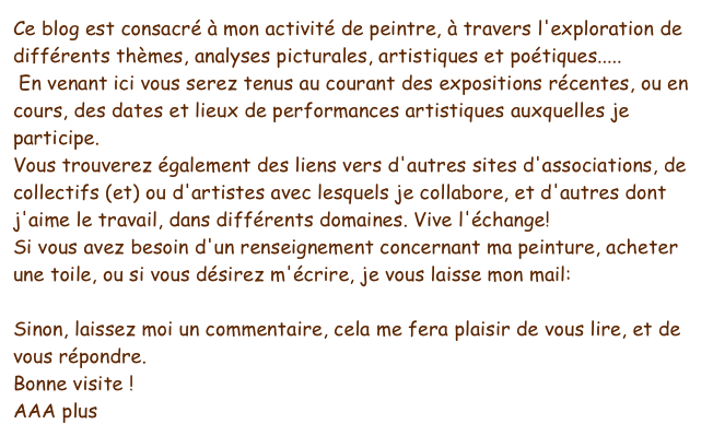 Ce blog est consacré à mon activité de peintre, à travers l'exploration de différents thèmes, analyses picturales, artistiques et poétiques.....
 En venant ici vous serez tenus au courant des expositions récentes, ou en cours, des dates et lieux de performances artistiques auxquelles je participe.
Vous trouverez également des liens vers d'autres sites d'associations, de collectifs (et) ou d'artistes avec lesquels je collabore, et d'autres dont j'aime le travail, dans différents domaines. Vive l'échange!
Si vous avez besoin d'un renseignement concernant ma peinture, acheter une toile, ou si vous désirez m'écrire, je vous laisse mon mail:papteigne@yahoo.fr
Sinon, laissez moi un commentaire, cela me fera plaisir de vous lire, et de vous répondre.
Bonne visite !
AAA plus